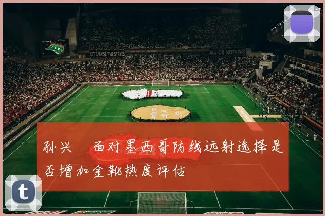 孙兴慜面对墨西哥防线远射选择是否增加金靴热度评估