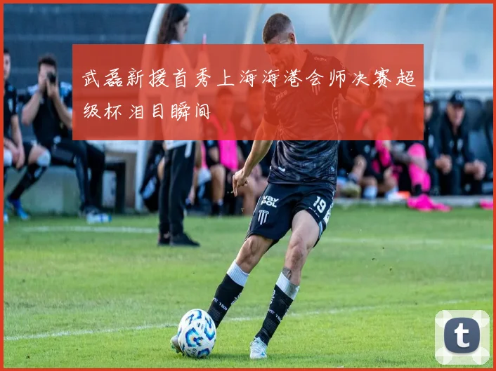 武磊新援首秀上海海港会师决赛超级杯泪目瞬间