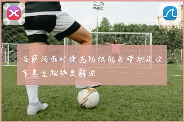 洛萨诺面对捷克防线能否带动进攻节奏金靴热度解读