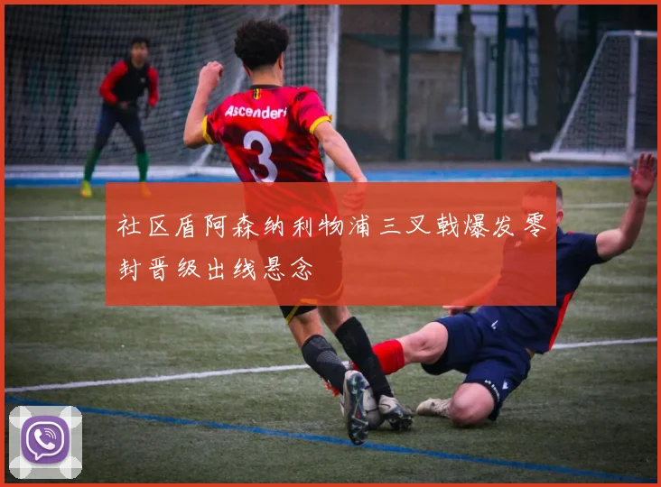 社区盾阿森纳利物浦三叉戟爆发零封晋级出线悬念
