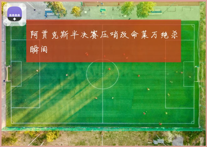 阿贾克斯半决赛压哨改命莱万绝杀瞬间