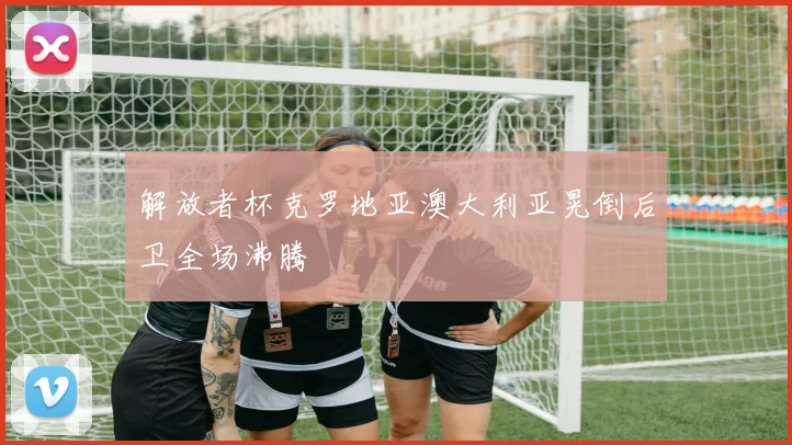 解放者杯克罗地亚澳大利亚晃倒后卫全场沸腾