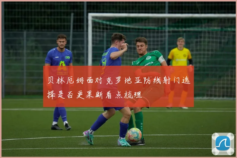 贝林厄姆面对克罗地亚防线射门选择是否更果断看点梳理