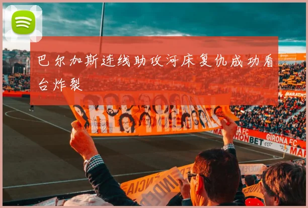 巴尔加斯连线助攻河床复仇成功看台炸裂