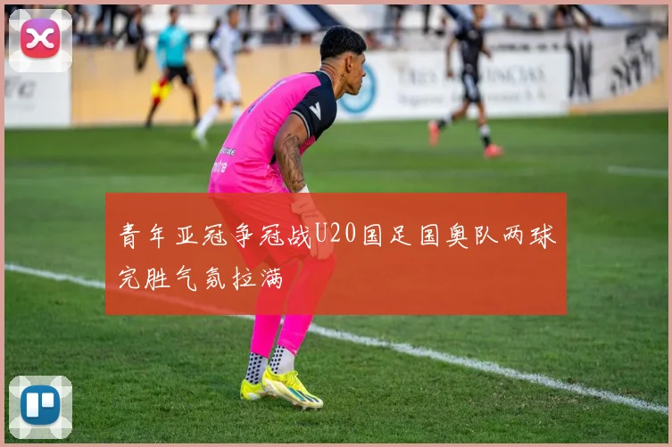 青年亚冠争冠战U20国足国奥队两球完胜气氛拉满
