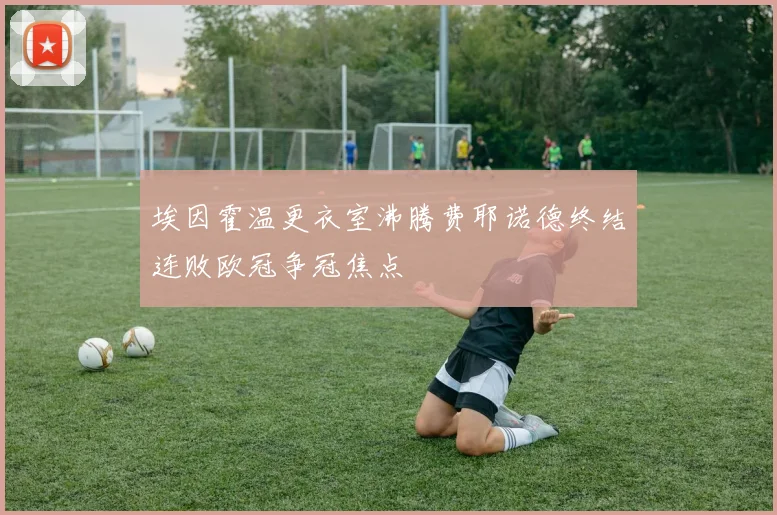 埃因霍温更衣室沸腾费耶诺德终结连败欧冠争冠焦点