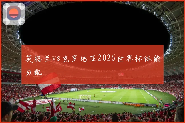 英格兰vs克罗地亚2026世界杯体能分配