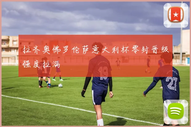 拉齐奥佛罗伦萨意大利杯零封晋级强度拉满