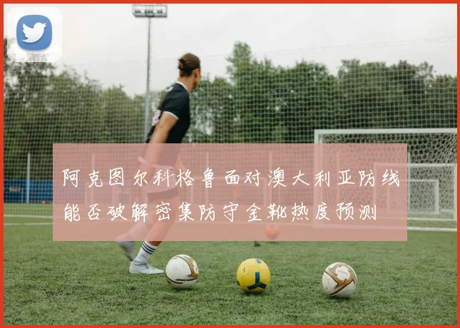 阿克图尔科格鲁面对澳大利亚防线能否破解密集防守金靴热度预测