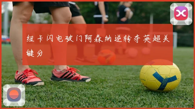 纽卡闪电破门阿森纳逆转夺英超关键分