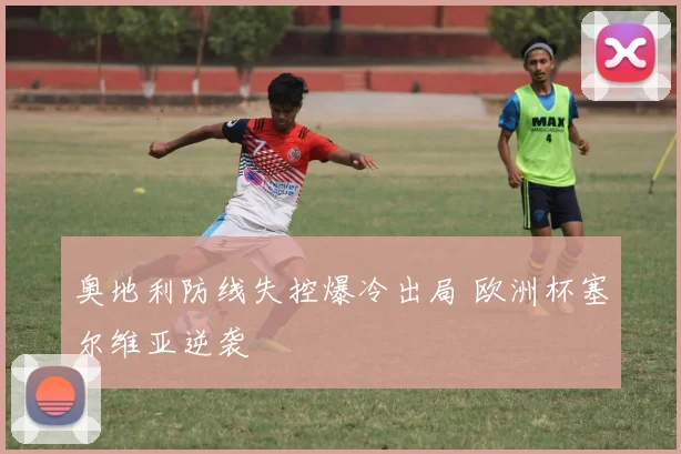 奥地利防线失控爆冷出局 欧洲杯塞尔维亚逆袭