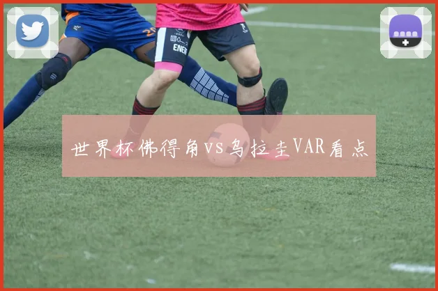 世界杯佛得角vs乌拉圭VAR看点
