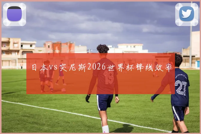 日本vs突尼斯2026世界杯锋线效率