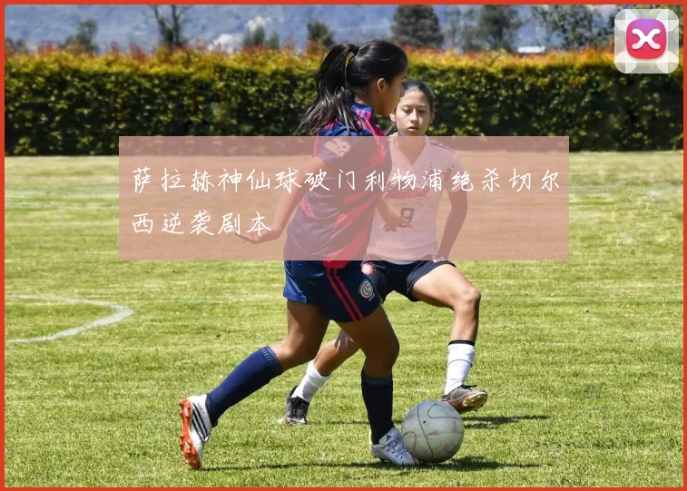 萨拉赫神仙球破门利物浦绝杀切尔西逆袭剧本