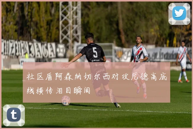 社区盾阿森纳切尔西对攻厄德高底线横传泪目瞬间