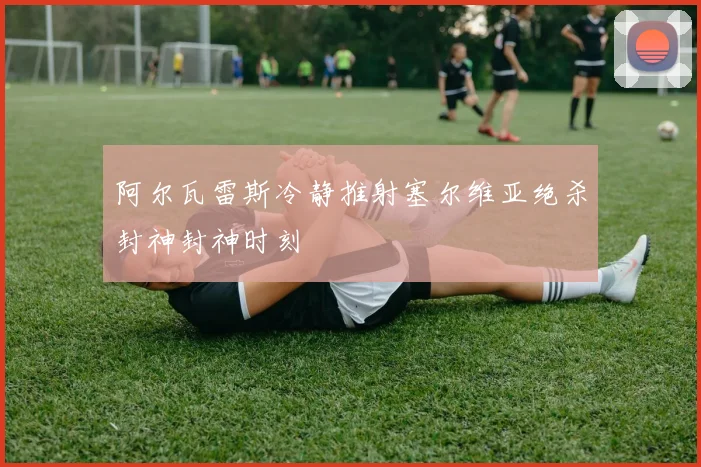 阿尔瓦雷斯冷静推射塞尔维亚绝杀封神封神时刻