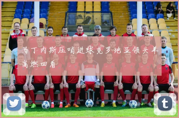 马丁内斯压哨进球克罗地亚领头羊高燃回看