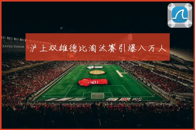 沪上双雄德比淘汰赛引爆八万人