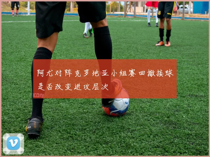 阿尤对阵克罗地亚小组赛回撤接球是否改变进攻层次