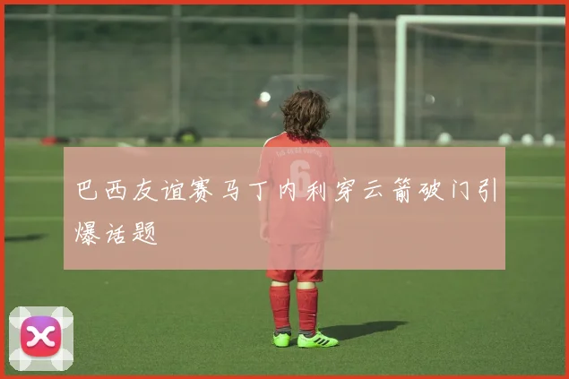 巴西友谊赛马丁内利穿云箭破门引爆话题