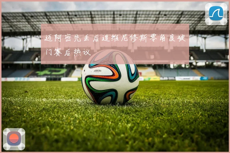 迈阿密先丢后追维尼修斯零角度破门赛后热议