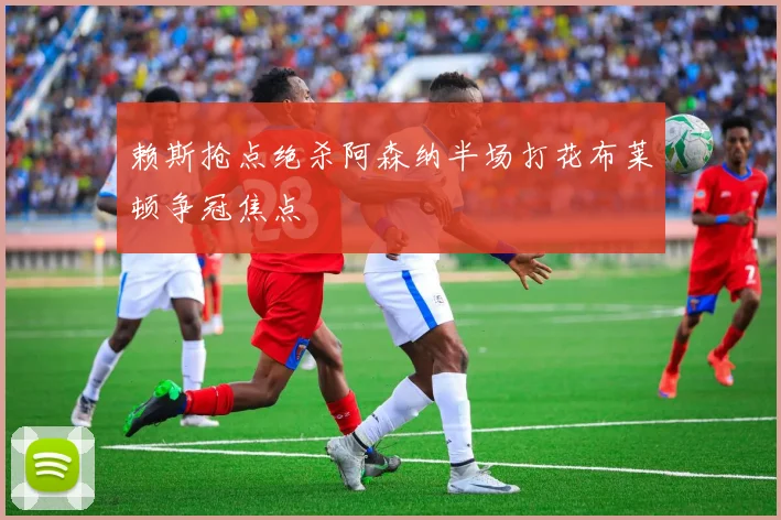 赖斯抢点绝杀阿森纳半场打花布莱顿争冠焦点