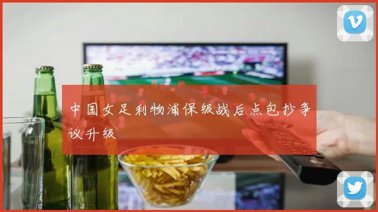 中国女足利物浦保级战后点包抄争议升级