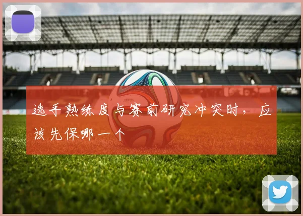 选手熟练度与赛前研究冲突时，应该先保哪一个