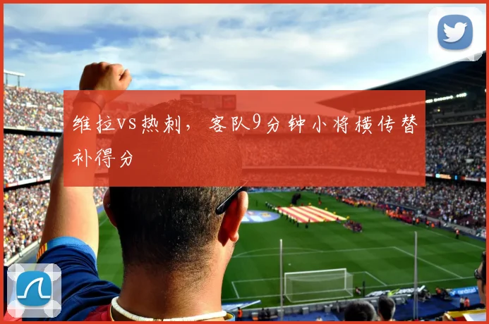 维拉vs热刺，客队9分钟小将横传替补得分