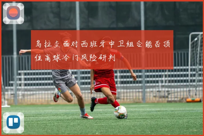 乌拉圭面对西班牙中卫组合能否顶住高球冷门风险研判