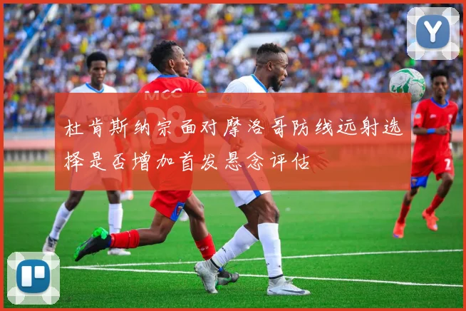 杜肯斯纳宗面对摩洛哥防线远射选择是否增加首发悬念评估