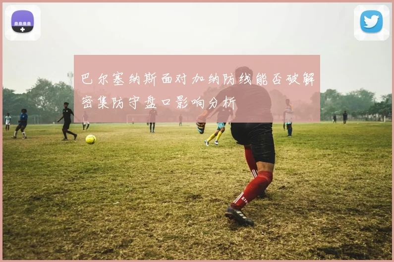巴尔塞纳斯面对加纳防线能否破解密集防守盘口影响分析