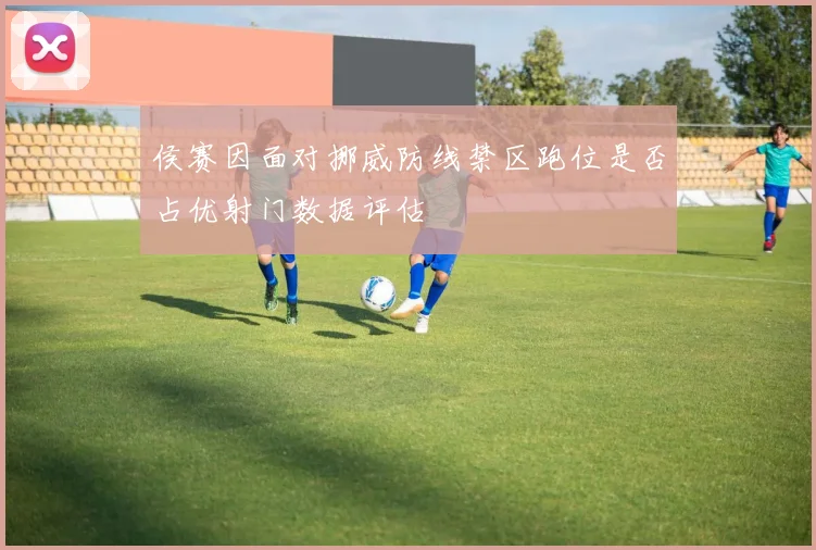 侯赛因面对挪威防线禁区跑位是否占优射门数据评估