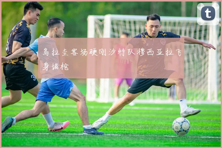 乌拉圭客场硬刚沙特队穆西亚拉飞身堵枪