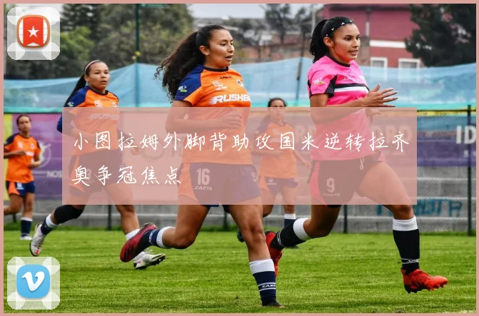 小图拉姆外脚背助攻国米逆转拉齐奥争冠焦点
