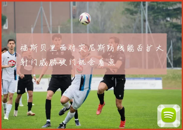福斯贝里面对突尼斯防线能否扩大射门威胁破门机会看点