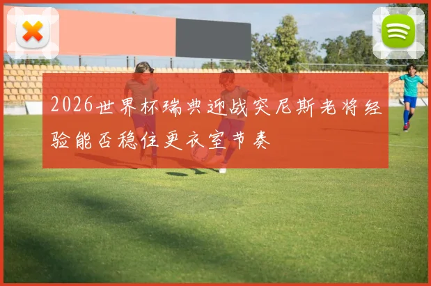 2026世界杯瑞典迎战突尼斯老将经验能否稳住更衣室节奏