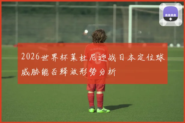 2026世界杯莱杜尼迎战日本定位球威胁能否释放形势分析