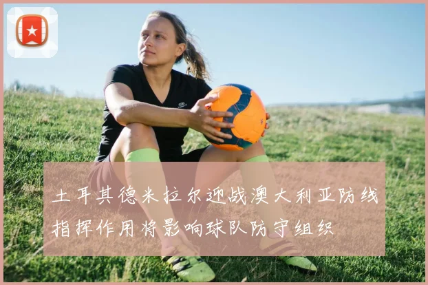 土耳其德米拉尔迎战澳大利亚防线指挥作用将影响球队防守组织