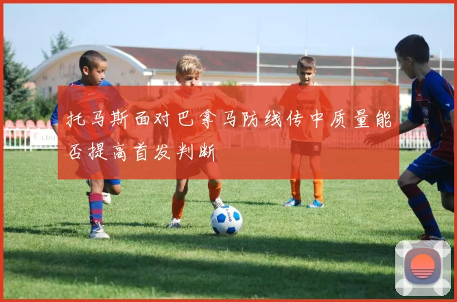 托马斯面对巴拿马防线传中质量能否提高首发判断
