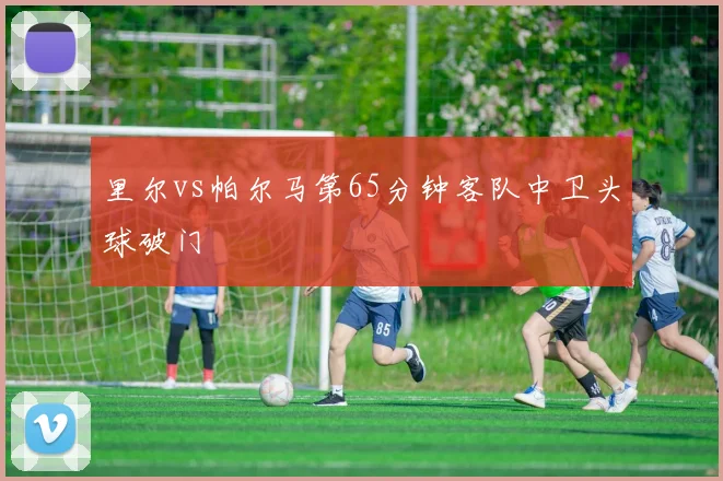 里尔vs帕尔马第65分钟客队中卫头球破门