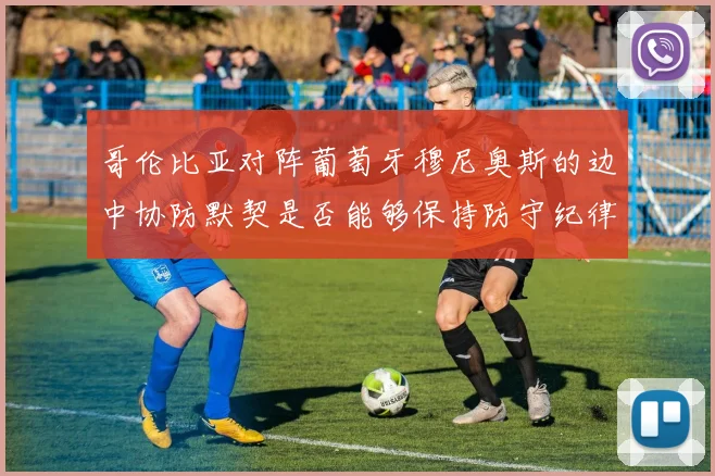哥伦比亚对阵葡萄牙穆尼奥斯的边中协防默契是否能够保持防守纪律