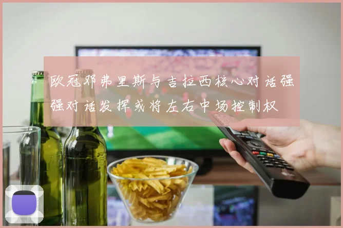欧冠邓弗里斯与吉拉西核心对话强强对话发挥或将左右中场控制权