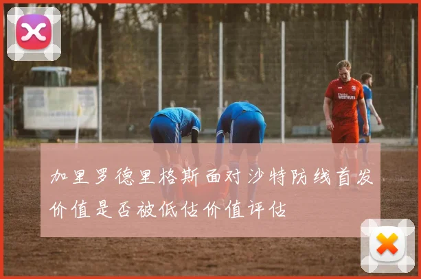 加里罗德里格斯面对沙特防线首发价值是否被低估价值评估