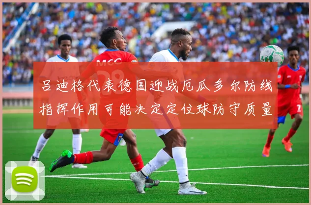 吕迪格代表德国迎战厄瓜多尔防线指挥作用可能决定定位球防守质量