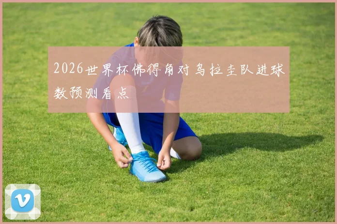 2026世界杯佛得角对乌拉圭队进球数预测看点