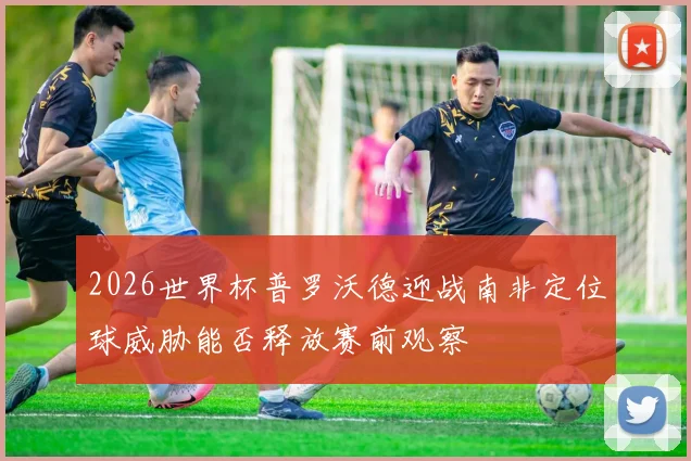 2026世界杯普罗沃德迎战南非定位球威胁能否释放赛前观察