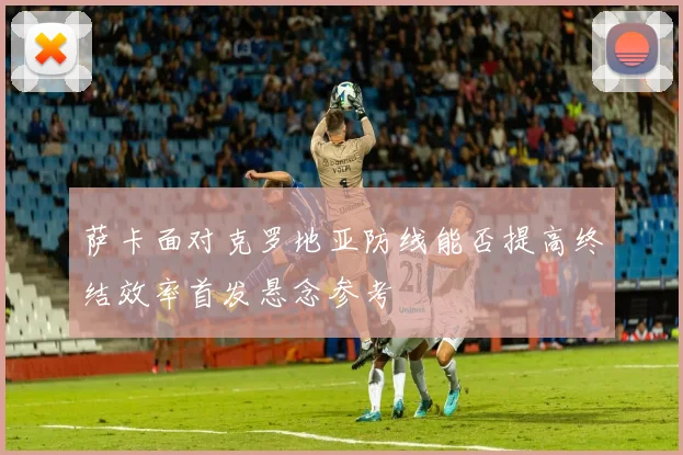萨卡面对克罗地亚防线能否提高终结效率首发悬念参考