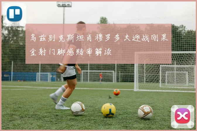 乌兹别克斯坦肖穆罗多夫迎战刚果金射门脚感赔率解读