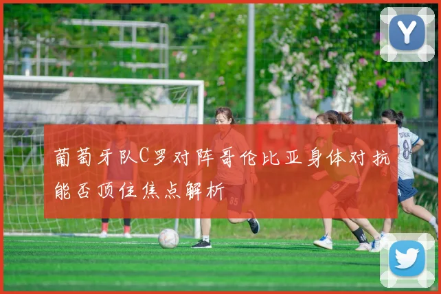 葡萄牙队C罗对阵哥伦比亚身体对抗能否顶住焦点解析